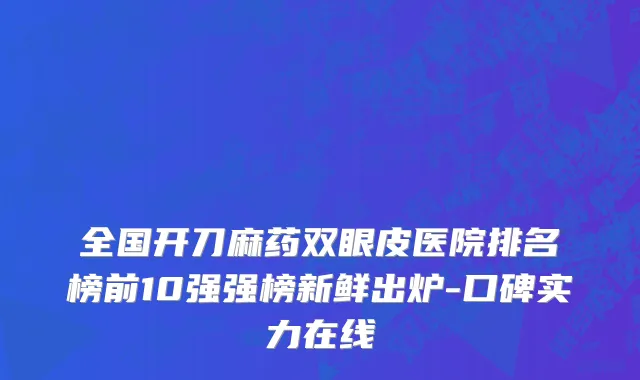 全国开刀麻药双眼皮医院排名榜前10强强榜新鲜出炉-口碑实力在线