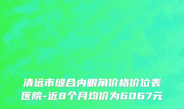 清远市缝合内眼角价格价位表医院-近8个月均价为6067元