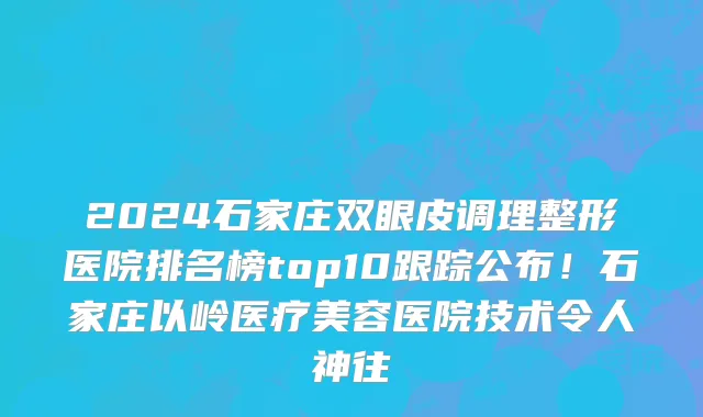 2024石家庄双眼皮调理整形医院排名榜top10跟踪公布!石家庄以岭医疗美容医院技术令人神往