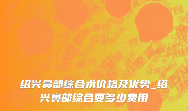绍兴鼻部综合术价格及优势_绍兴鼻部综合要多少费用