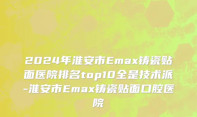 2024年淮安市Emax铸瓷贴面医院排名top10全是技术派-淮安市Emax铸瓷贴面口腔医院