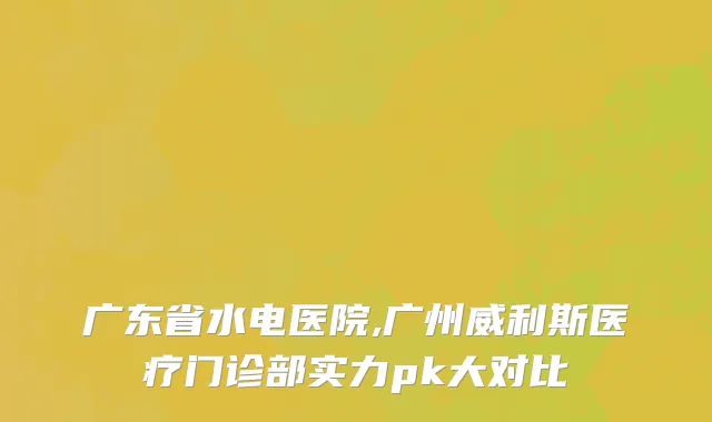 广东省水电医院,广州威利斯医疗门诊部实力pk大对比