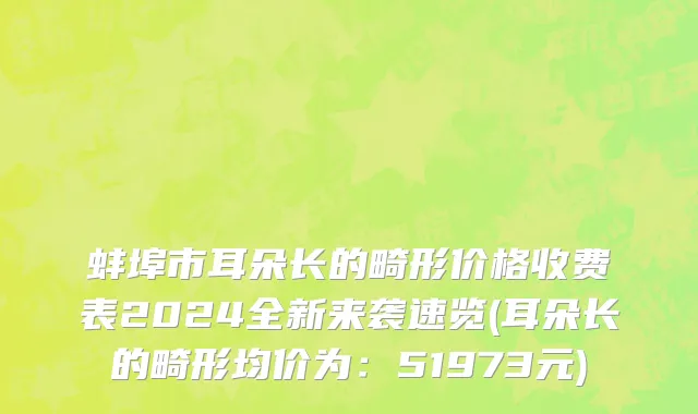 蚌埠市耳朵长的畸形价格收费表2024全新来袭速览(耳朵长的畸形均价为：51973元)