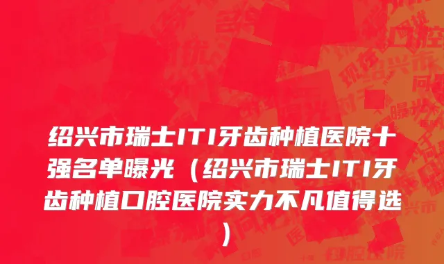 绍兴市瑞士ITI牙齿种植医院十强名单曝光（绍兴市瑞士ITI牙齿种植口腔医院实力不凡值得选）