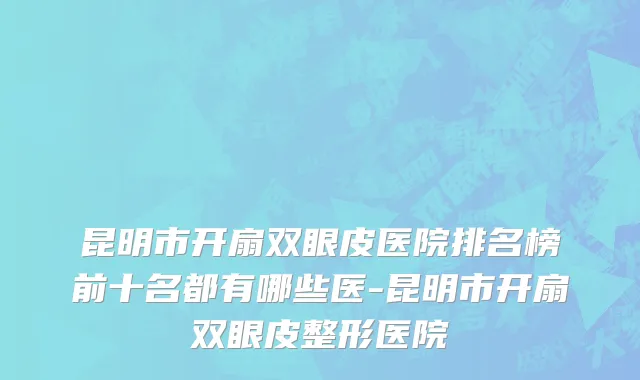 昆明市开扇双眼皮医院排名榜前十名都有哪些医-昆明市开扇双眼皮整形医院