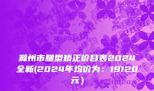 滁州市腿型矫正价目表2024全新(2024年均价为：19120元）