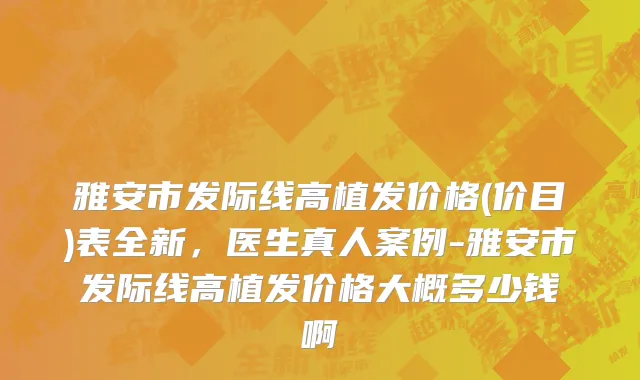 雅安市发际线高植发价格(价目)表全新，医生真人案例-雅安市发际线高植发价格大概多少钱啊