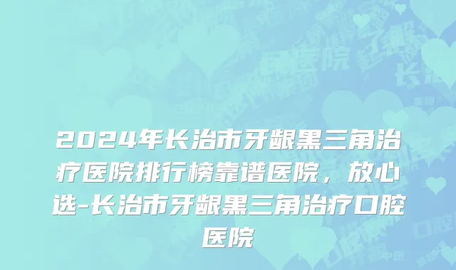 2024年长治市牙龈黑三角治疗医院排行榜靠谱医院，放心选-长治市牙龈黑三角治疗口腔医院