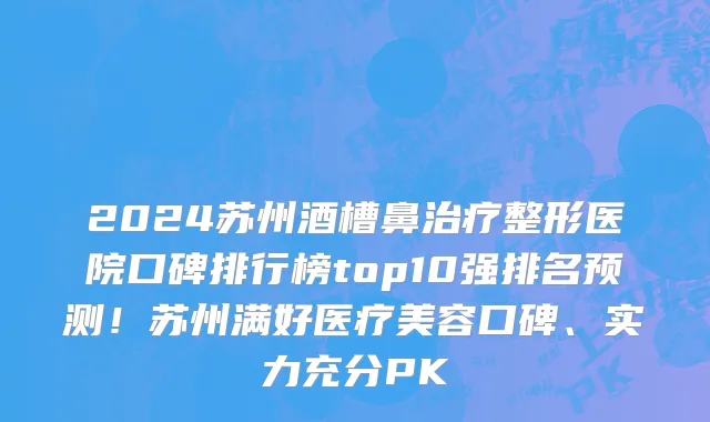 2024苏州酒槽鼻治疗整形医院口碑排行榜top10强排名预测!苏州满好医疗美容口碑、实力充分PK