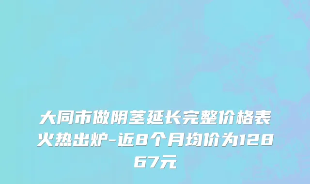 大同市做阴茎延长完整价格表火热出炉-近8个月均价为12867元