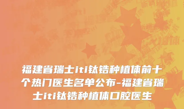 福建省瑞士iti钛锆种植体前十个热门医生名单公布-福建省瑞士iti钛锆种植体口腔医生