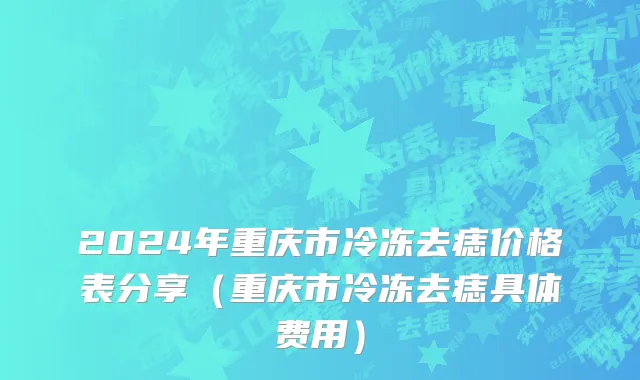 2024年重庆市冷冻去痣价格表分享（重庆市冷冻去痣具体费用）