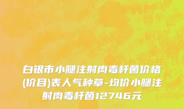 白银市小腿注射肉毒杆菌价格(价目)表人气种草-均价小腿注射肉毒杆菌12746元