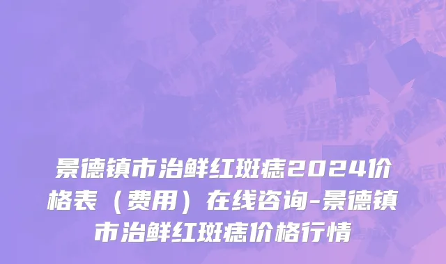 景德镇市治鲜红斑痣2024价格表（费用）在线咨询-景德镇市治鲜红斑痣价格行情