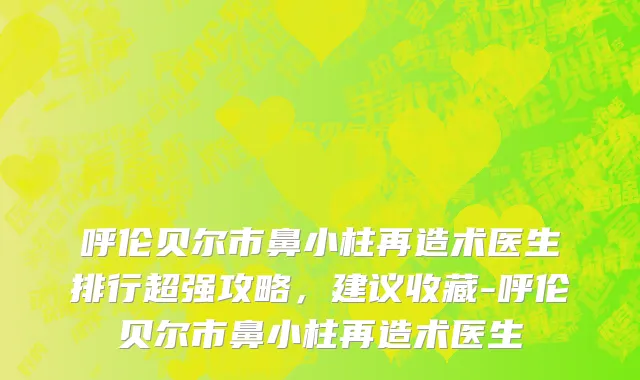 呼伦贝尔市鼻小柱再造术医生排行超强攻略，建议收藏-呼伦贝尔市鼻小柱再造术医生