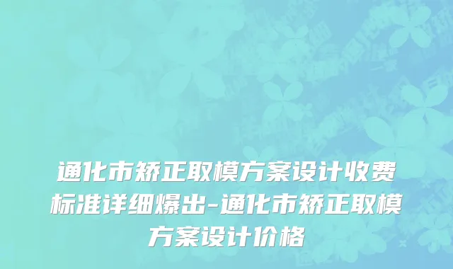 通化市矫正取模方案设计收费标准详细爆出-通化市矫正取模方案设计价格
