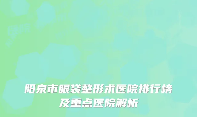 阳泉市眼袋整形术医院排行榜及重点医院解析