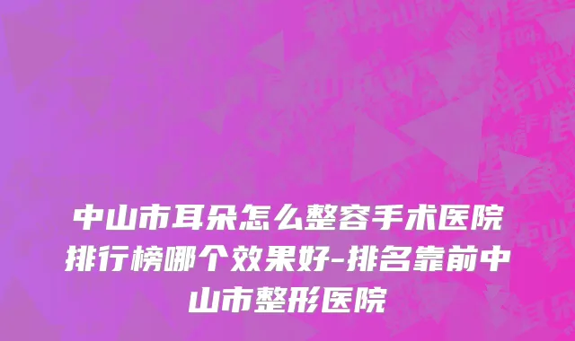 中山市耳朵怎么整容手术医院排行榜哪个效果好-排名靠前中山市整形医院