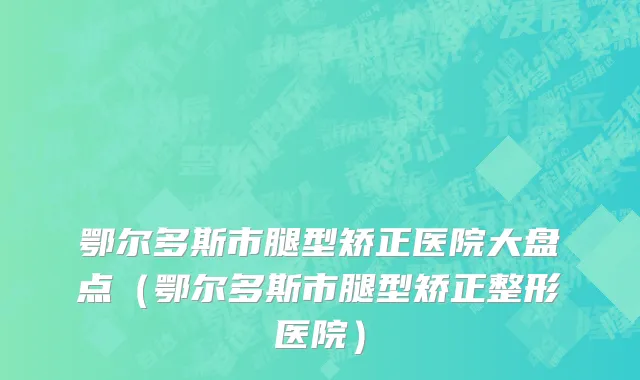鄂尔多斯市腿型矫正医院大盘点（鄂尔多斯市腿型矫正整形医院）