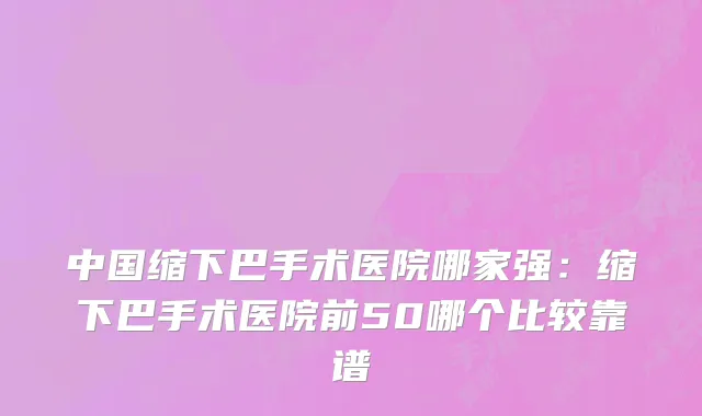 中国缩下巴手术医院哪家强：缩下巴手术医院前50哪个比较靠谱
