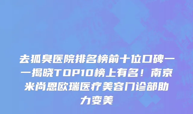去狐臭医院排名榜前十位口碑一一揭晓TOP10榜上有名！南京米尚恩欧瑞医疗美容门诊部助力变美