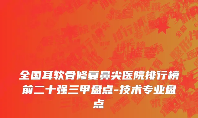 全国耳软骨修复鼻尖医院排行榜前二十强三甲盘点-技术专业盘点
