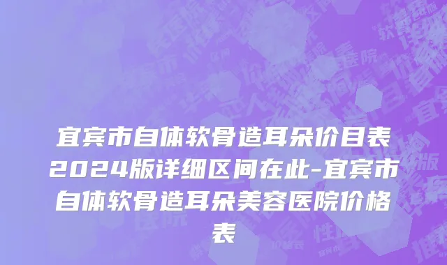 宜宾市自体软骨造耳朵价目表2024版详细区间在此-宜宾市自体软骨造耳朵美容医院价格表