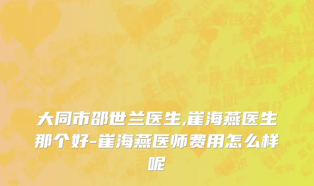 大同市邵世兰医生,崔海燕医生那个好-崔海燕医师费用怎么样呢