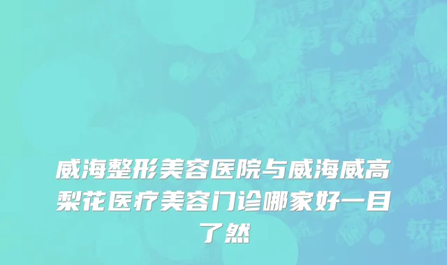 威海整形美容医院与威海威高梨花医疗美容门诊哪家好一目了然