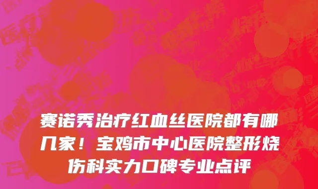 赛诺秀治疗红血丝医院都有哪几家!宝鸡市中心医院整形烧伤科实力口碑专业点评