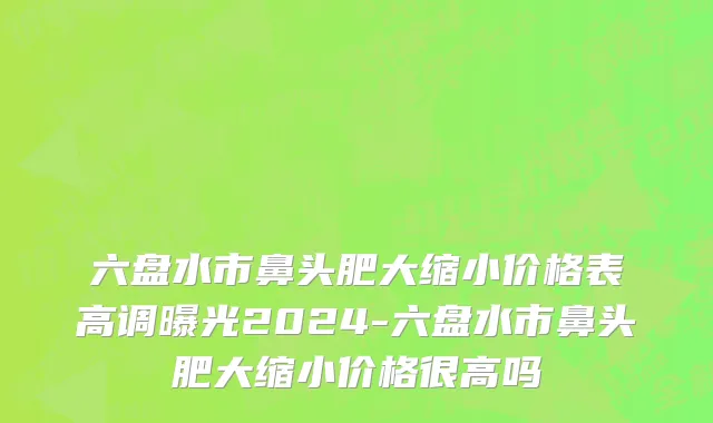 六盘水市鼻头肥大缩小价格表高调曝光2024-六盘水市鼻头肥大缩小价格很高吗