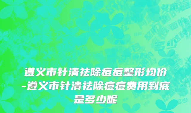 遵义市针清祛除痘痘整形均价-遵义市针清祛除痘痘费用到底是多少呢