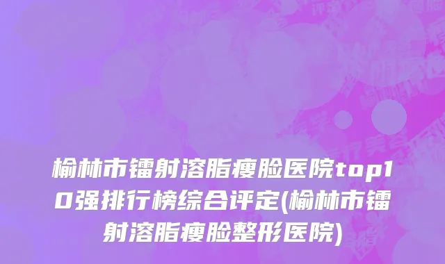 榆林市镭射溶脂瘦脸医院top10强排行榜综合评定(榆林市镭射溶脂瘦脸整形医院)