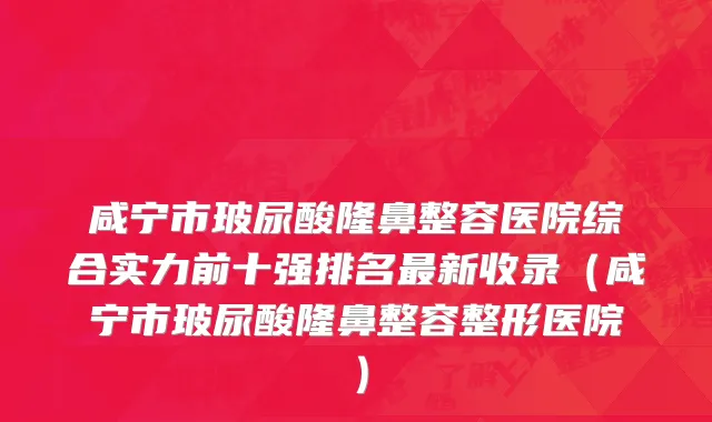 咸宁市玻尿酸隆鼻整容医院综合实力前十强排名最新收录（咸宁市玻尿酸隆鼻整容整形医院）