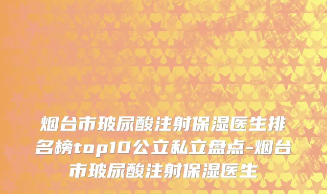 烟台市玻尿酸注射保湿医生排名榜top10公立私立盘点-烟台市玻尿酸注射保湿医生
