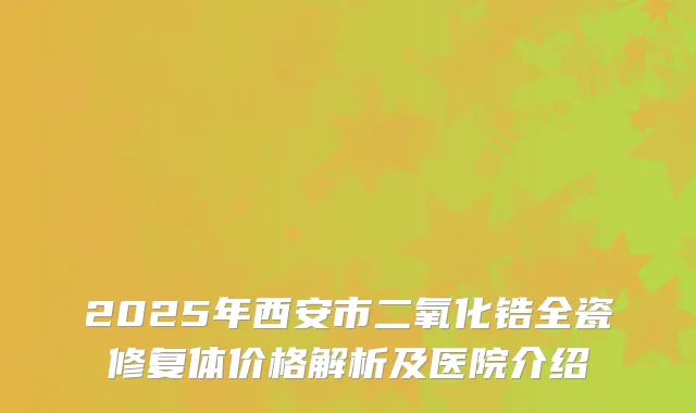2025年西安市二氧化锆全瓷修复体价格解析及医院介绍