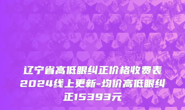 辽宁省高低眼纠正价格收费表2024线上更新-均价高低眼纠正15393元