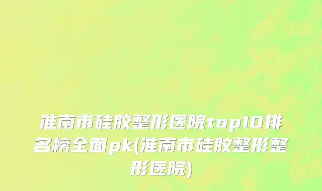 淮南市硅胶整形医院top10排名榜全面pk(淮南市硅胶整形整形医院)