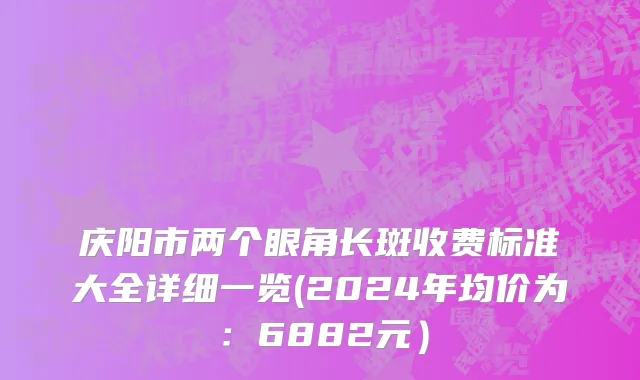 庆阳市两个眼角长斑收费标准大全详细一览(2024年均价为：6882元）