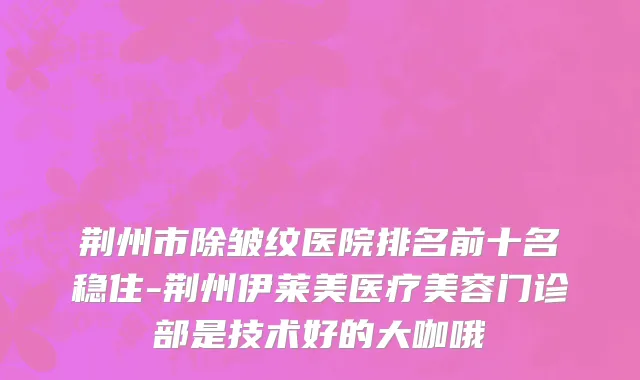 荆州市除皱纹医院排名前十名稳住-荆州伊莱美医疗美容门诊部是技术好的大咖哦