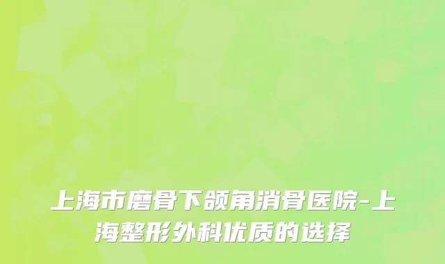 上海市磨骨下颌角消骨医院-上海整形外科优质的选择