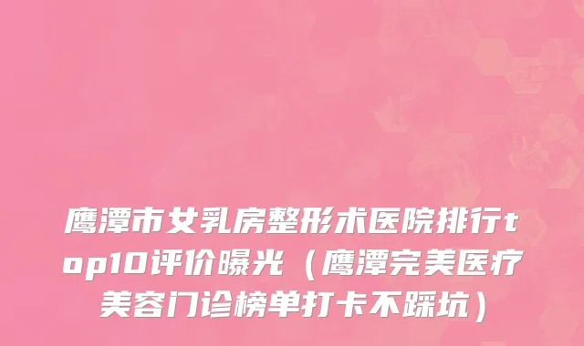 鹰潭市女乳房整形术医院排行top10评价曝光（鹰潭完美医疗美容门诊榜单打卡不踩坑）