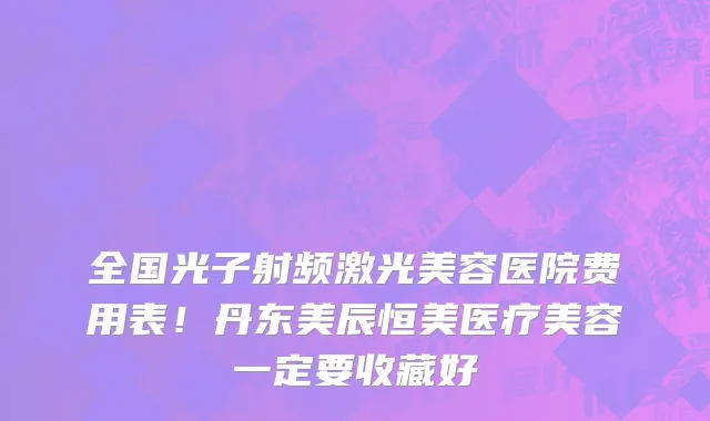 全国光子射频激光美容医院费用表！丹东美辰恒美医疗美容一定要收藏好