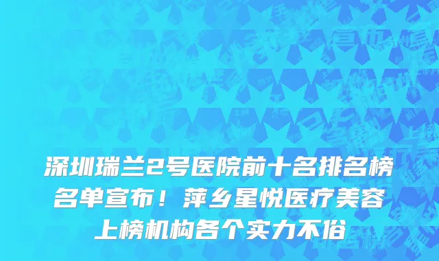 深圳瑞兰2号医院前十名排名榜名单宣布！萍乡星悦医疗美容上榜机构各个实力不俗