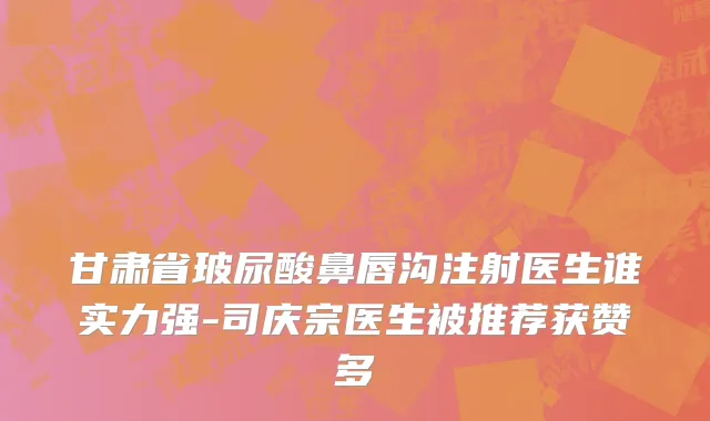 甘肃省玻尿酸鼻唇沟注射医生谁实力强-司庆宗医生被推荐获赞多