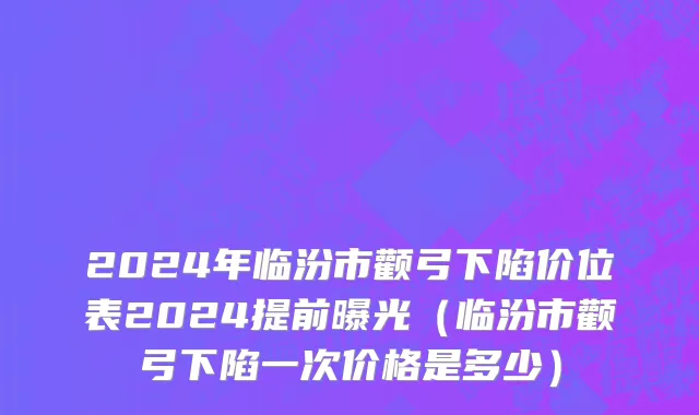 2024年临汾市颧弓下陷价位表2024提前曝光（临汾市颧弓下陷一次价格是多少）