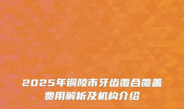 2025年铜陵市牙齿覆合覆盖费用解析及机构介绍