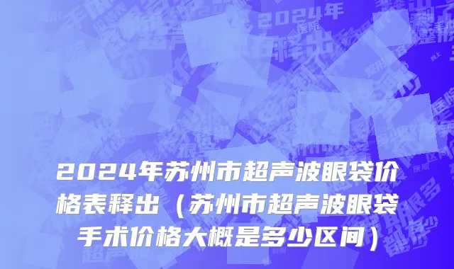 2024年苏州市超声波眼袋价格表释出（苏州市超声波眼袋手术价格大概是多少区间）