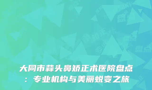 大同市蒜头鼻矫正术医院盘点：专业机构与美丽蜕变之旅