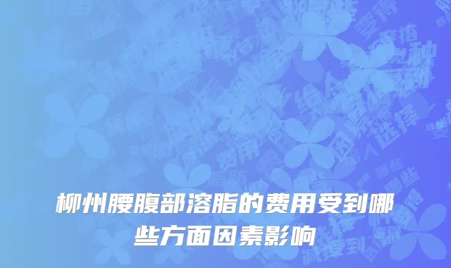 柳州腰腹部溶脂的费用受到哪些方面因素影响